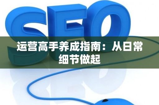 运营高手养成指南：从日常细节做起